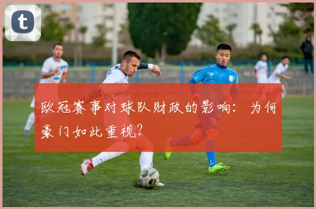 欧冠赛事对球队财政的影响：为何豪门如此重视？