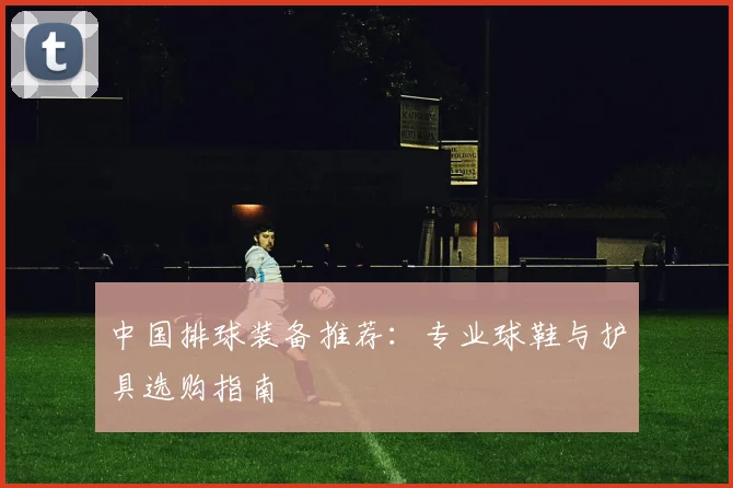 中国排球装备推荐：专业球鞋与护具选购指南