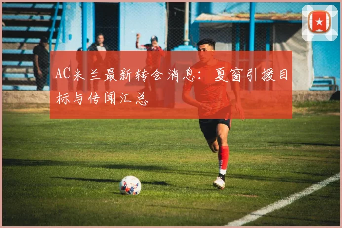 AC米兰最新转会消息：夏窗引援目标与传闻汇总