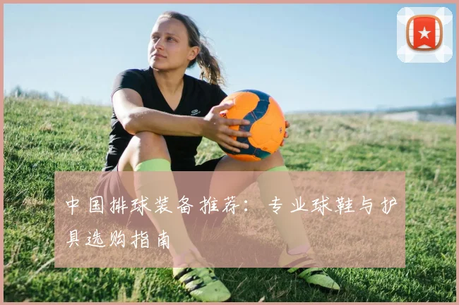 中国排球装备推荐：专业球鞋与护具选购指南